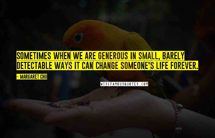 Margaret Cho Quotes: Sometimes when we are generous in small, barely detectable ways it can change someone's life forever.