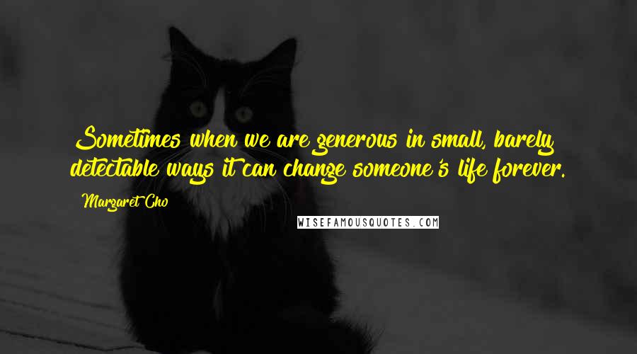 Margaret Cho Quotes: Sometimes when we are generous in small, barely detectable ways it can change someone's life forever.