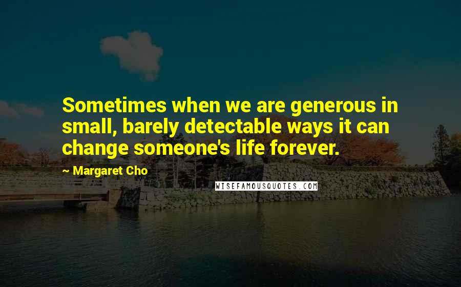 Margaret Cho Quotes: Sometimes when we are generous in small, barely detectable ways it can change someone's life forever.