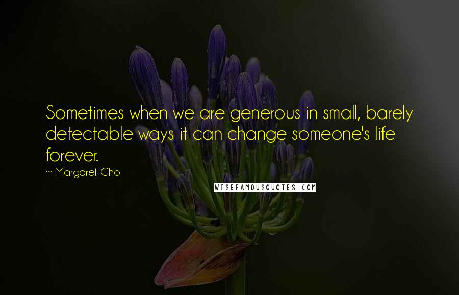 Margaret Cho Quotes: Sometimes when we are generous in small, barely detectable ways it can change someone's life forever.