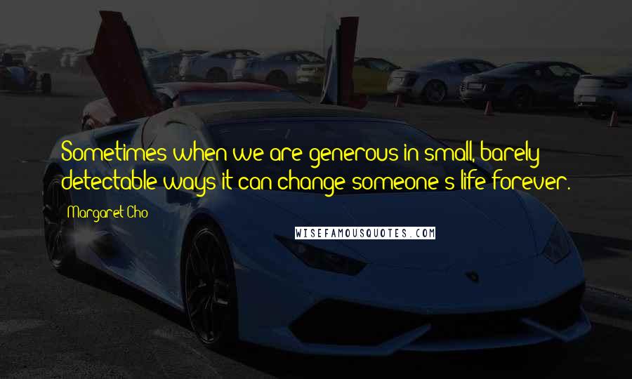 Margaret Cho Quotes: Sometimes when we are generous in small, barely detectable ways it can change someone's life forever.