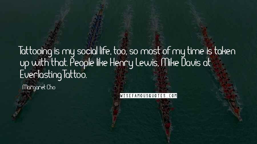 Margaret Cho Quotes: Tattooing is my social life, too, so most of my time is taken up with that. People like Henry Lewis, Mike Davis at Everlasting Tattoo.