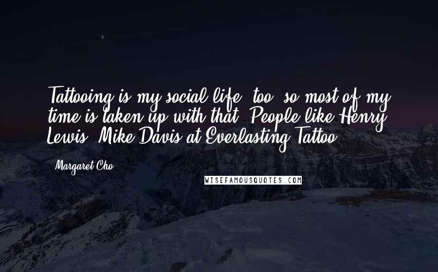 Margaret Cho Quotes: Tattooing is my social life, too, so most of my time is taken up with that. People like Henry Lewis, Mike Davis at Everlasting Tattoo.
