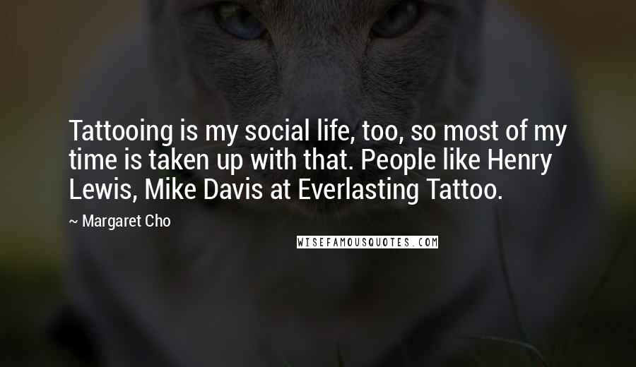Margaret Cho Quotes: Tattooing is my social life, too, so most of my time is taken up with that. People like Henry Lewis, Mike Davis at Everlasting Tattoo.