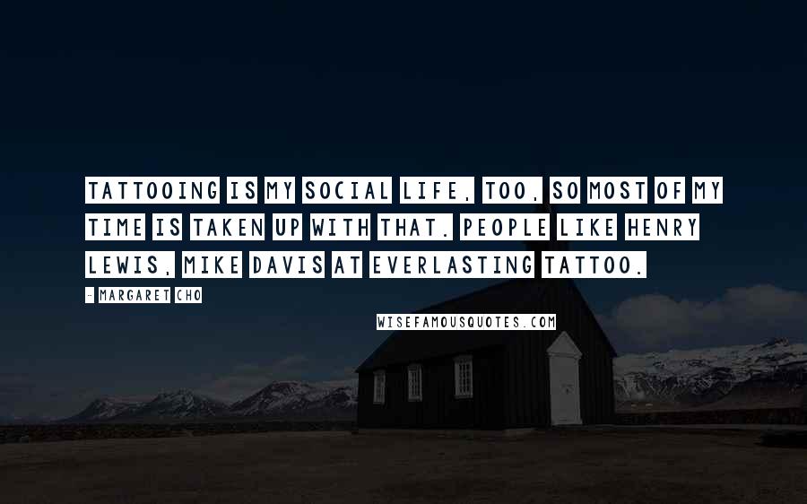 Margaret Cho Quotes: Tattooing is my social life, too, so most of my time is taken up with that. People like Henry Lewis, Mike Davis at Everlasting Tattoo.