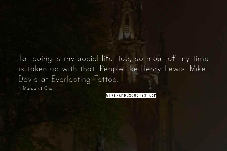 Margaret Cho Quotes: Tattooing is my social life, too, so most of my time is taken up with that. People like Henry Lewis, Mike Davis at Everlasting Tattoo.