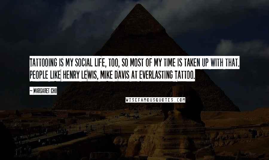 Margaret Cho Quotes: Tattooing is my social life, too, so most of my time is taken up with that. People like Henry Lewis, Mike Davis at Everlasting Tattoo.
