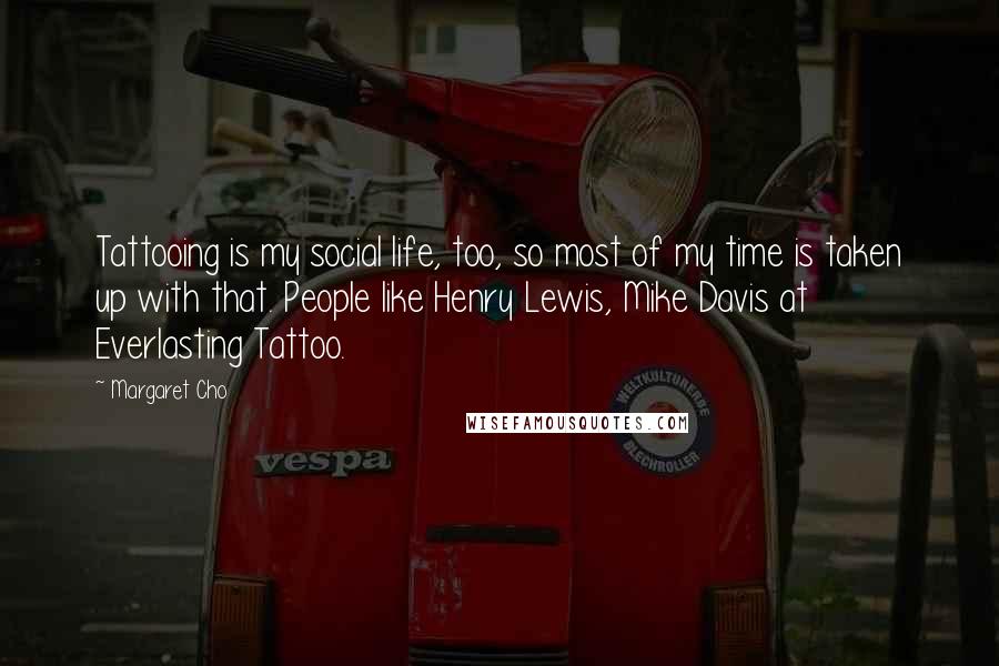 Margaret Cho Quotes: Tattooing is my social life, too, so most of my time is taken up with that. People like Henry Lewis, Mike Davis at Everlasting Tattoo.