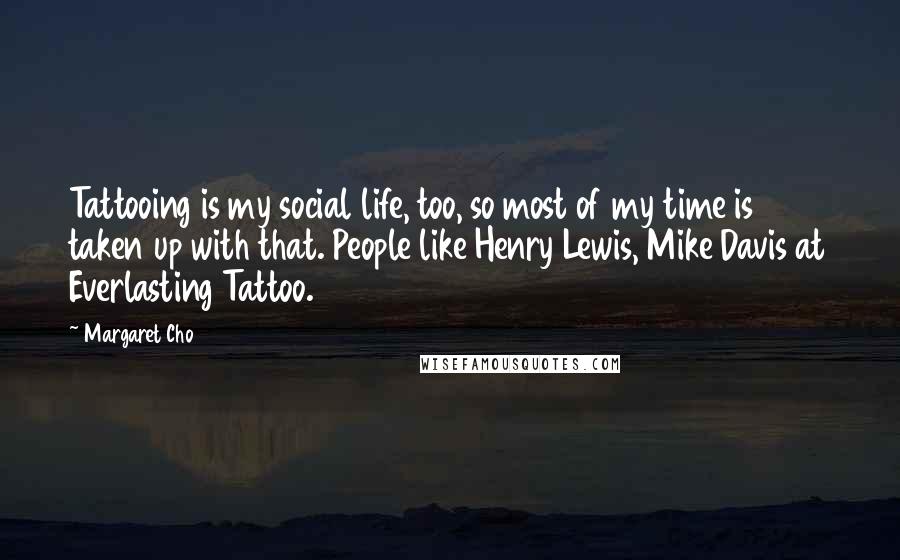 Margaret Cho Quotes: Tattooing is my social life, too, so most of my time is taken up with that. People like Henry Lewis, Mike Davis at Everlasting Tattoo.