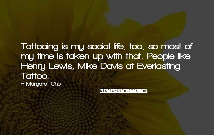 Margaret Cho Quotes: Tattooing is my social life, too, so most of my time is taken up with that. People like Henry Lewis, Mike Davis at Everlasting Tattoo.