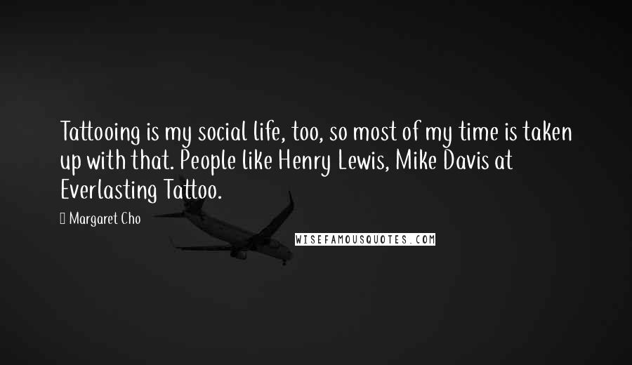 Margaret Cho Quotes: Tattooing is my social life, too, so most of my time is taken up with that. People like Henry Lewis, Mike Davis at Everlasting Tattoo.