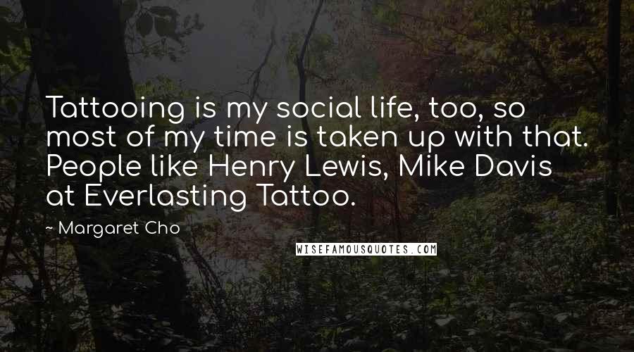 Margaret Cho Quotes: Tattooing is my social life, too, so most of my time is taken up with that. People like Henry Lewis, Mike Davis at Everlasting Tattoo.