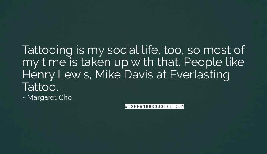 Margaret Cho Quotes: Tattooing is my social life, too, so most of my time is taken up with that. People like Henry Lewis, Mike Davis at Everlasting Tattoo.