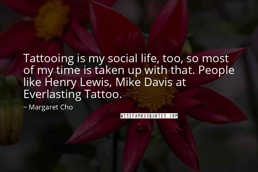 Margaret Cho Quotes: Tattooing is my social life, too, so most of my time is taken up with that. People like Henry Lewis, Mike Davis at Everlasting Tattoo.