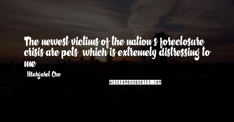 Margaret Cho Quotes: The newest victims of the nation's foreclosure crisis are pets, which is extremely distressing to me.