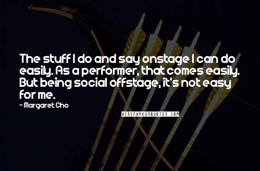 Margaret Cho Quotes: The stuff I do and say onstage I can do easily. As a performer, that comes easily. But being social offstage, it's not easy for me.