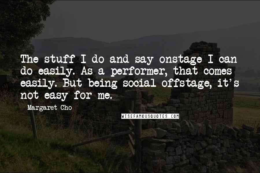 Margaret Cho Quotes: The stuff I do and say onstage I can do easily. As a performer, that comes easily. But being social offstage, it's not easy for me.