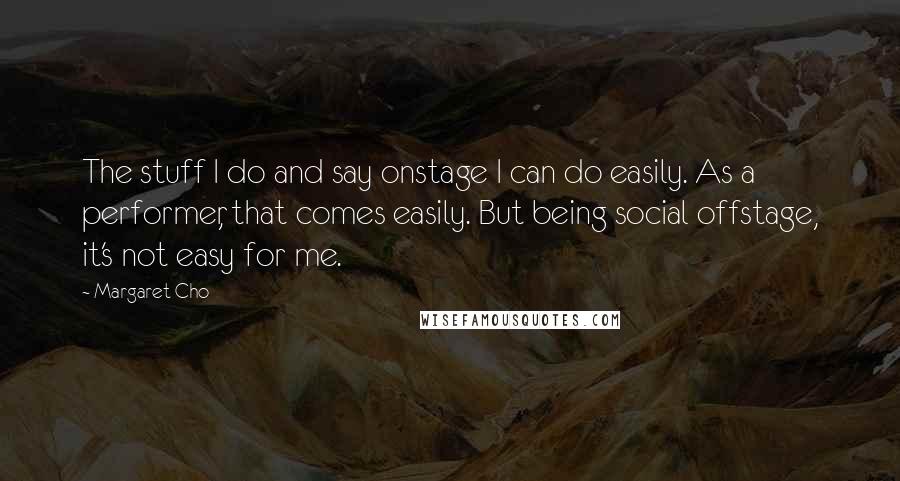 Margaret Cho Quotes: The stuff I do and say onstage I can do easily. As a performer, that comes easily. But being social offstage, it's not easy for me.