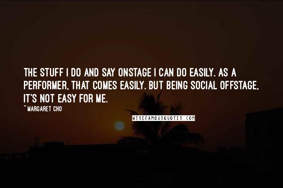 Margaret Cho Quotes: The stuff I do and say onstage I can do easily. As a performer, that comes easily. But being social offstage, it's not easy for me.