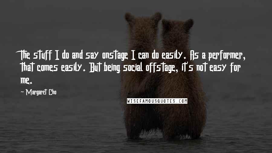 Margaret Cho Quotes: The stuff I do and say onstage I can do easily. As a performer, that comes easily. But being social offstage, it's not easy for me.