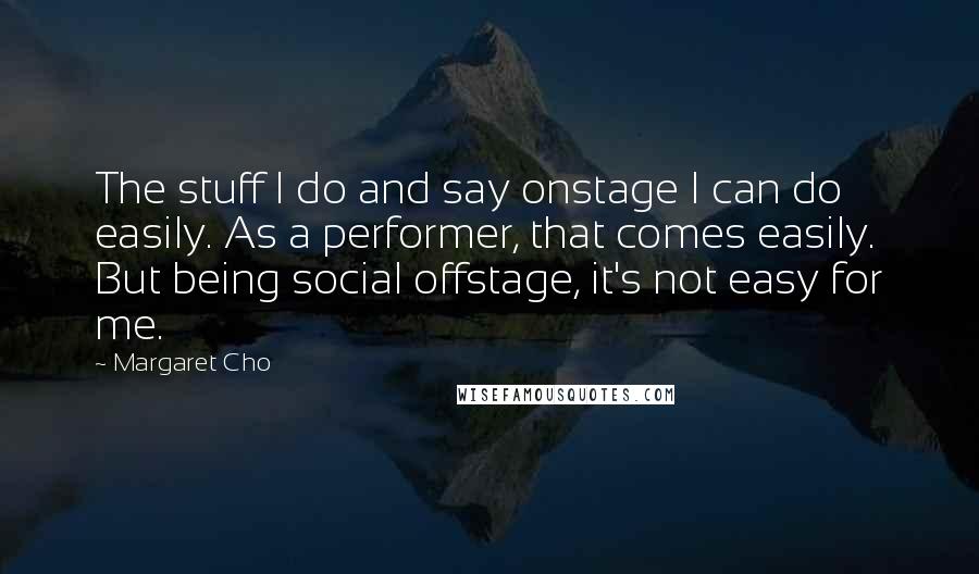 Margaret Cho Quotes: The stuff I do and say onstage I can do easily. As a performer, that comes easily. But being social offstage, it's not easy for me.