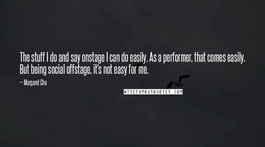 Margaret Cho Quotes: The stuff I do and say onstage I can do easily. As a performer, that comes easily. But being social offstage, it's not easy for me.