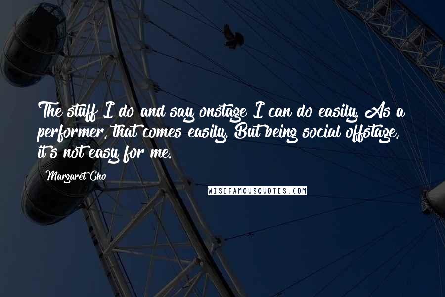 Margaret Cho Quotes: The stuff I do and say onstage I can do easily. As a performer, that comes easily. But being social offstage, it's not easy for me.