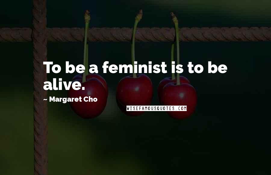 Margaret Cho Quotes: To be a feminist is to be alive.