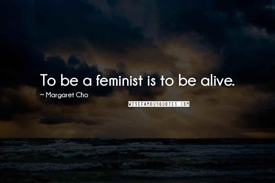 Margaret Cho Quotes: To be a feminist is to be alive.