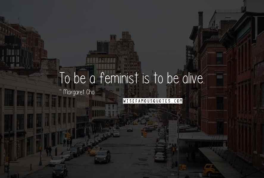 Margaret Cho Quotes: To be a feminist is to be alive.