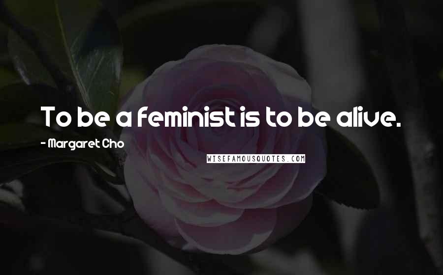 Margaret Cho Quotes: To be a feminist is to be alive.