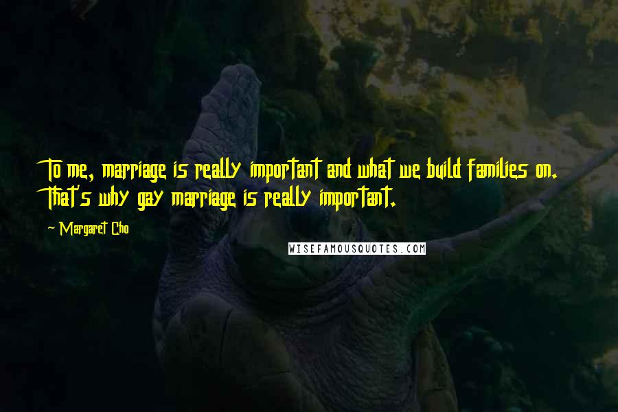 Margaret Cho Quotes: To me, marriage is really important and what we build families on. That's why gay marriage is really important.