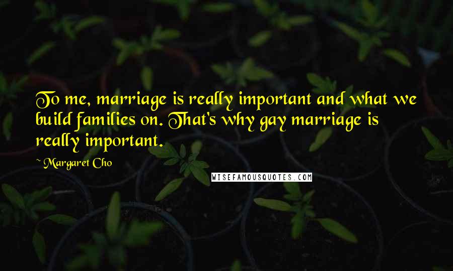 Margaret Cho Quotes: To me, marriage is really important and what we build families on. That's why gay marriage is really important.