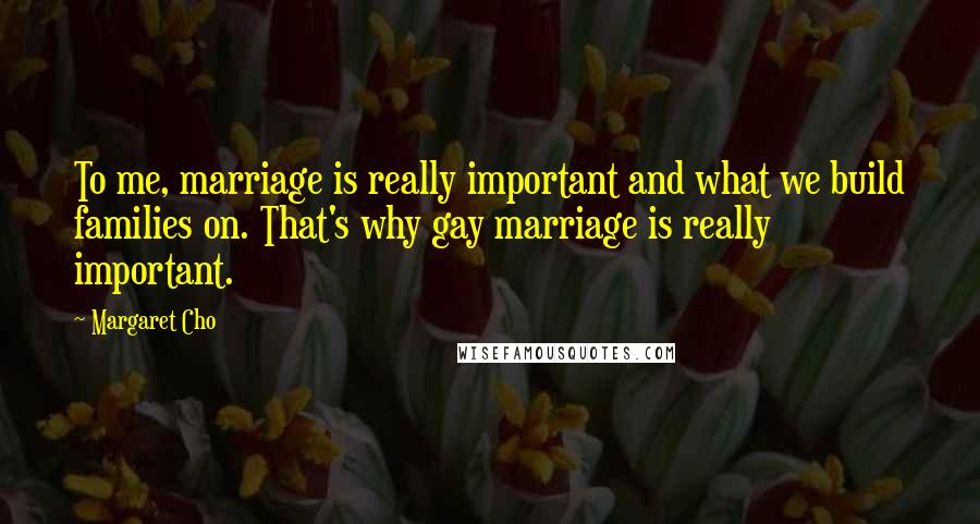 Margaret Cho Quotes: To me, marriage is really important and what we build families on. That's why gay marriage is really important.