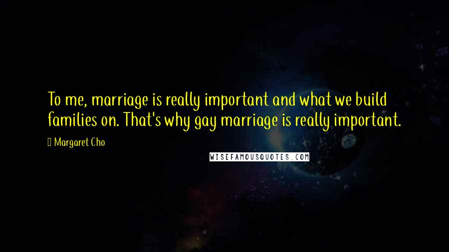 Margaret Cho Quotes: To me, marriage is really important and what we build families on. That's why gay marriage is really important.