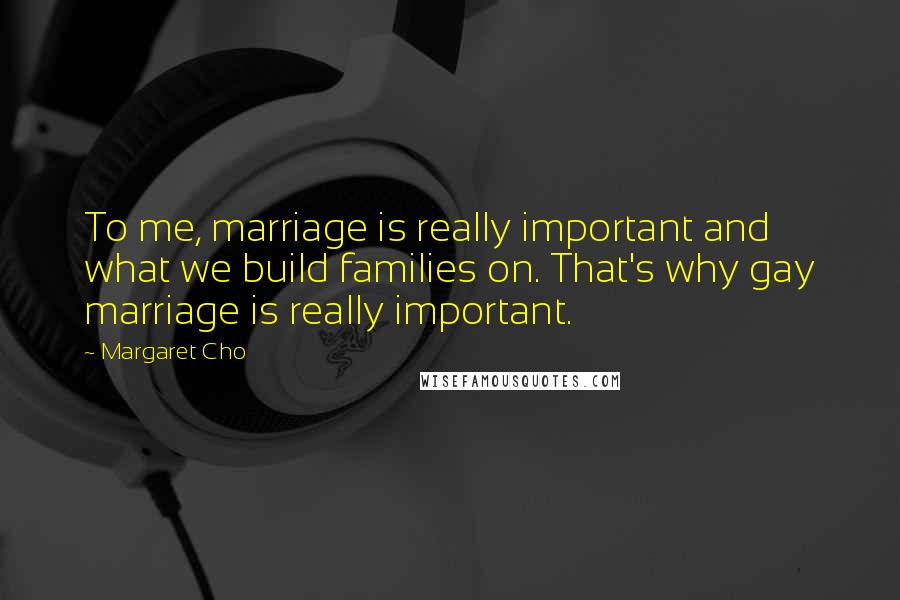 Margaret Cho Quotes: To me, marriage is really important and what we build families on. That's why gay marriage is really important.