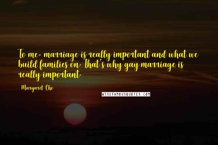 Margaret Cho Quotes: To me, marriage is really important and what we build families on. That's why gay marriage is really important.