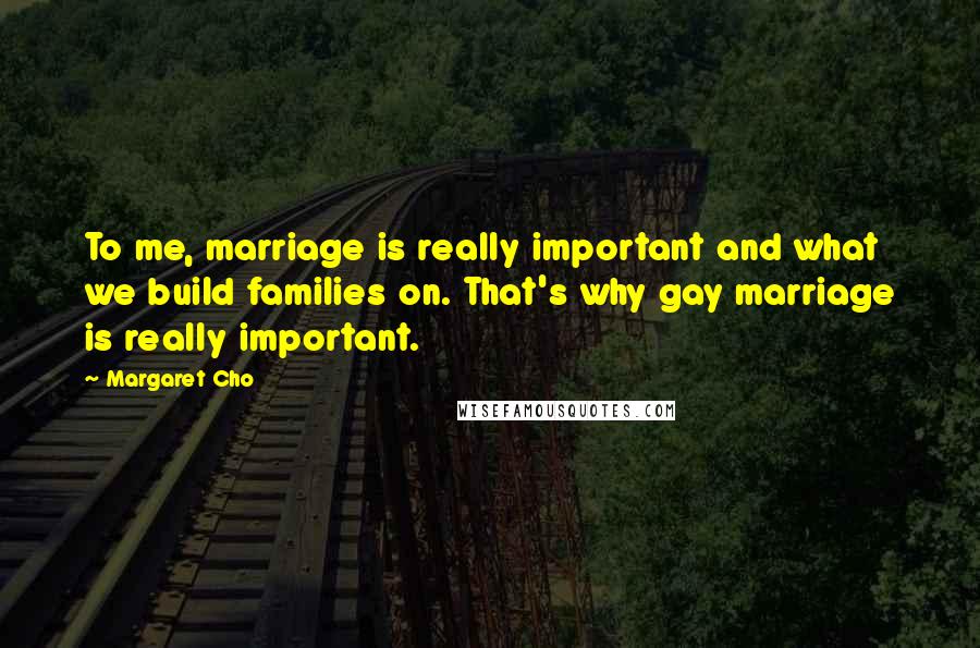 Margaret Cho Quotes: To me, marriage is really important and what we build families on. That's why gay marriage is really important.