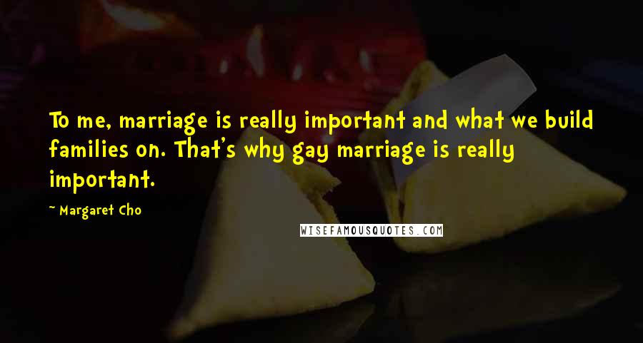 Margaret Cho Quotes: To me, marriage is really important and what we build families on. That's why gay marriage is really important.