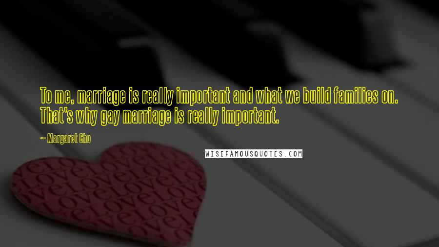 Margaret Cho Quotes: To me, marriage is really important and what we build families on. That's why gay marriage is really important.