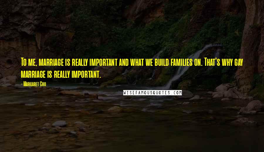 Margaret Cho Quotes: To me, marriage is really important and what we build families on. That's why gay marriage is really important.