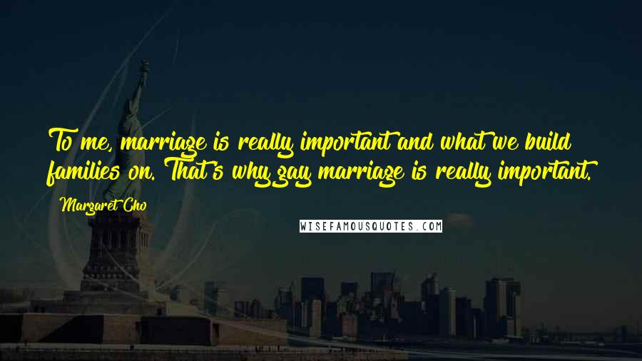 Margaret Cho Quotes: To me, marriage is really important and what we build families on. That's why gay marriage is really important.