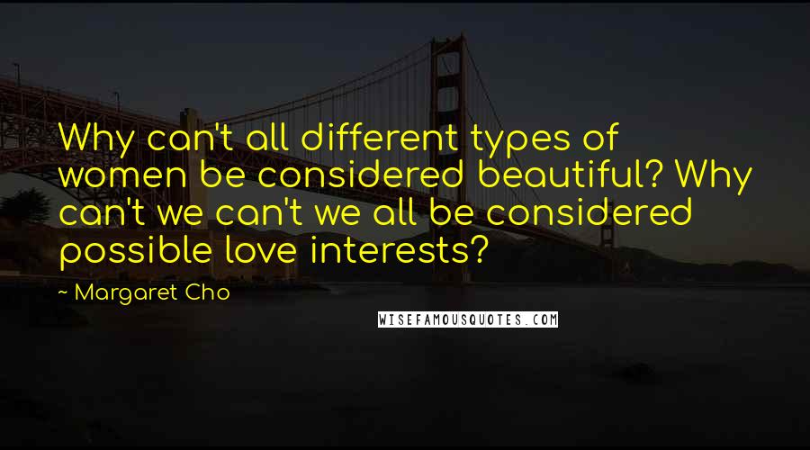 Margaret Cho Quotes: Why can't all different types of women be considered beautiful? Why can't we can't we all be considered possible love interests?