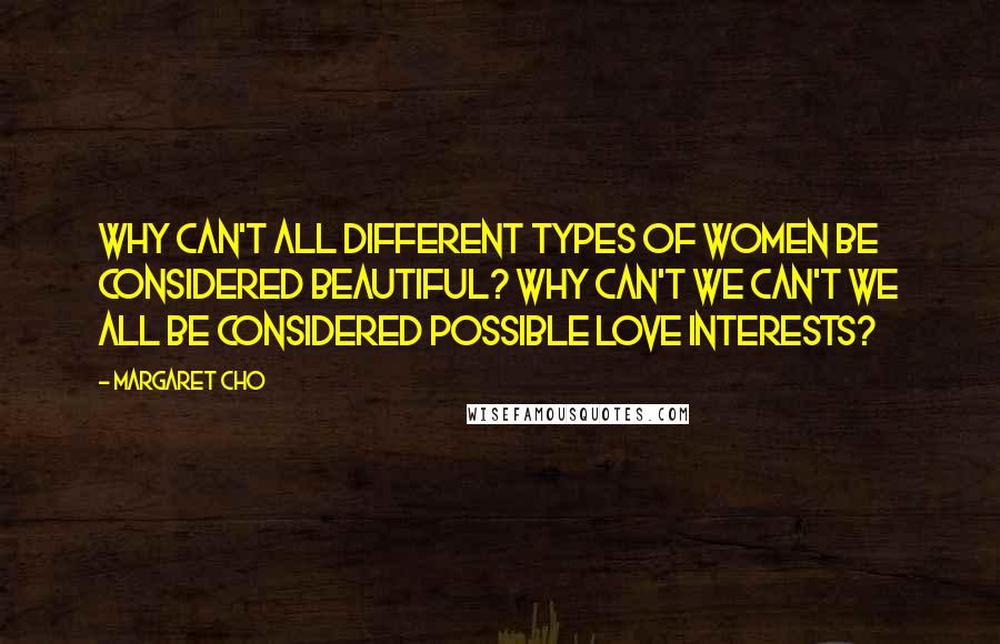 Margaret Cho Quotes: Why can't all different types of women be considered beautiful? Why can't we can't we all be considered possible love interests?