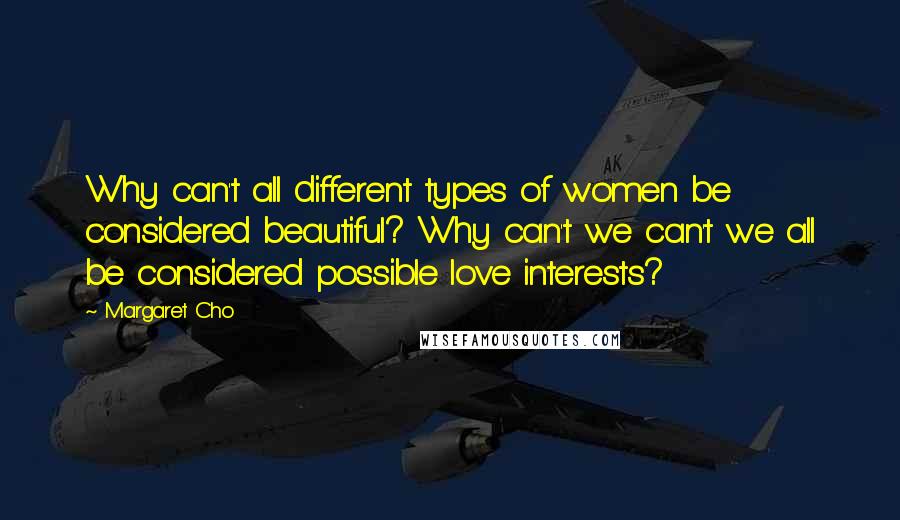 Margaret Cho Quotes: Why can't all different types of women be considered beautiful? Why can't we can't we all be considered possible love interests?