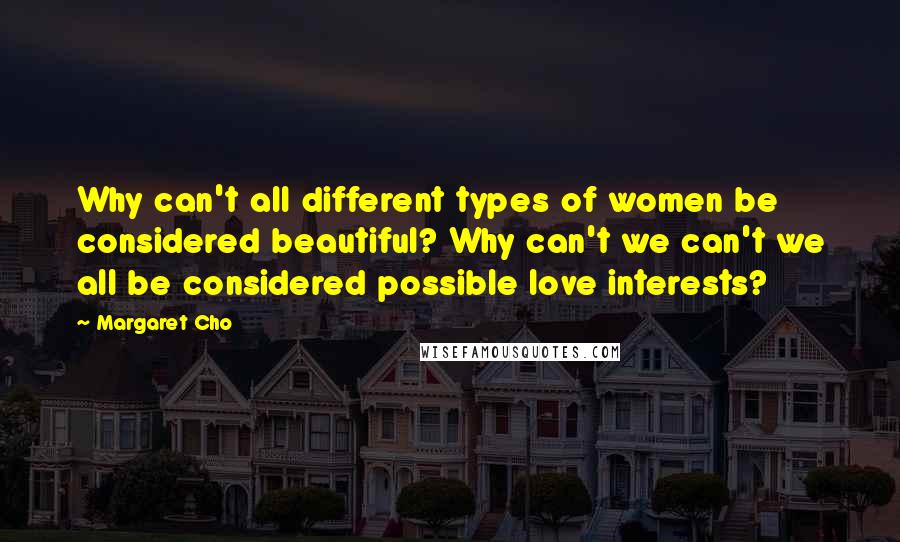 Margaret Cho Quotes: Why can't all different types of women be considered beautiful? Why can't we can't we all be considered possible love interests?