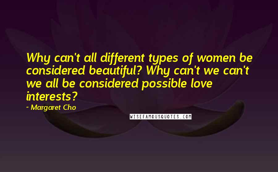 Margaret Cho Quotes: Why can't all different types of women be considered beautiful? Why can't we can't we all be considered possible love interests?