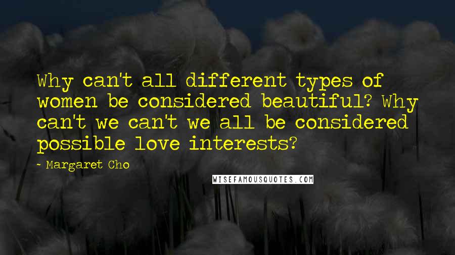 Margaret Cho Quotes: Why can't all different types of women be considered beautiful? Why can't we can't we all be considered possible love interests?