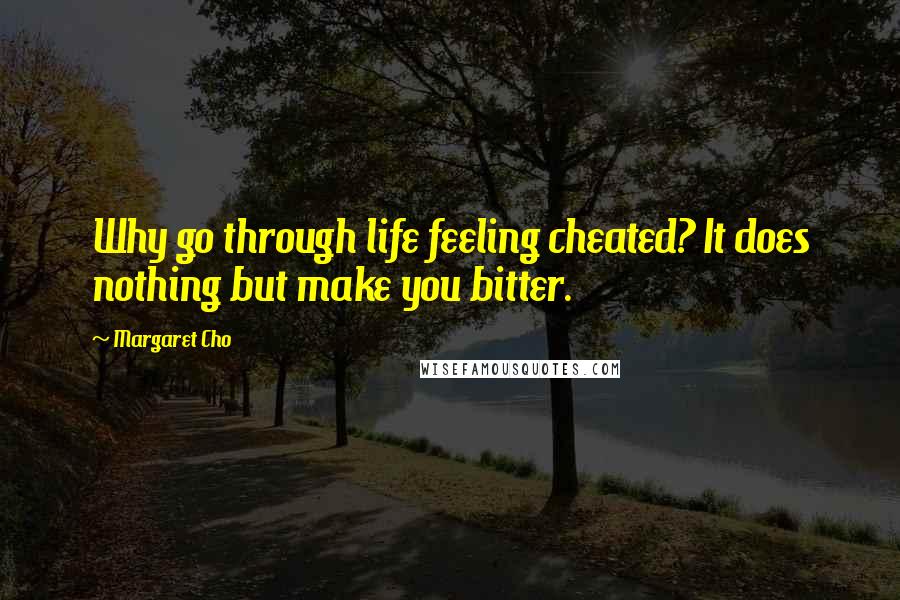 Margaret Cho Quotes: Why go through life feeling cheated? It does nothing but make you bitter.