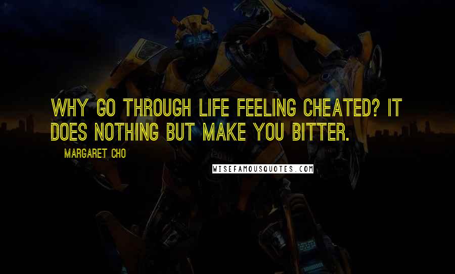 Margaret Cho Quotes: Why go through life feeling cheated? It does nothing but make you bitter.